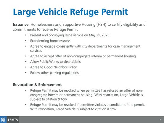 Slide from SFMTA presentation:

Large Vehicle Refuge Permit
Issuance: Homelessness and Supportive Housing (HSH) to certify eligibility and commitments to receive Refuge Permit
• Present and occupying large vehicle on May 31, 2025
• Experiencing homelessness
• Agree to engage consistently with city departments for case management services
• Agree to accept offer of non-congregate interim or permanent housing
• Allow Public Works to clear debris
• Agree to Good Neighbor Policy
• Follow other parking regulations

Revocation & Enforcement
• Refuge Permit may be revoked when permittee has refused an offer of non-congregate interim or permanent housing. With revocation, Large Vehicle is subject to citation & tow
• Refuge Permit may be revoked if permittee violates a condition of the permit.
With revocation, Large Vehicle is subject to citation & tow