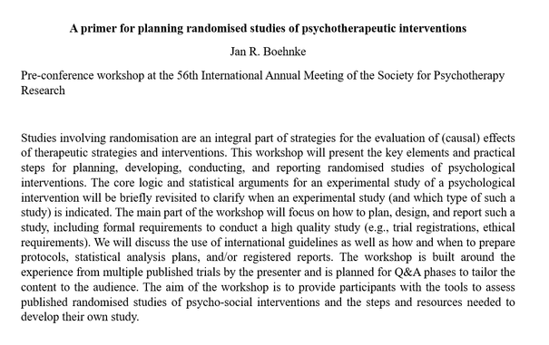 Conference abstract for a workshop:

A primer for planning randomised studies of psychotherapeutic interventions
Jan R. Boehnke
Pre-conference workshop at the 56th International Annual Meeting of the Society for Psychotherapy Research

Studies involving randomisation are an integral part of strategies for the evaluation of (causal) effects of therapeutic strategies and interventions. This workshop will present the key elements and practical steps for planning, developing, conducting, and reporting randomised studies of psychological interventions. The core logic and statistical arguments for an experimental study of a psychological intervention will be briefly revisited to clarify when an experimental study (and which type of such a study) is indicated. The main part of the workshop will focus on how to plan, design, and report such a study, including formal requirements to conduct a high quality study (e.g., trial registrations, ethical requirements). We will discuss the use of international guidelines as well as how and when to prepare protocols, statistical analysis plans, and/or registered reports. The workshop is built around the experience from multiple published trials by the presenter and is planned for Q&A phases to tailor the content to the audience. The aim of the workshop is to provide participants with the tools to assess published randomised studies of psycho-social interventions and the steps and resources needed to develop their own study.
