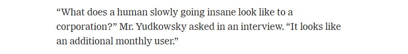 “What does a human slowly going insane look like to a
corporation?” Mr. Yudkowsky asked in an interview. “It looks like
an additional monthly user.”