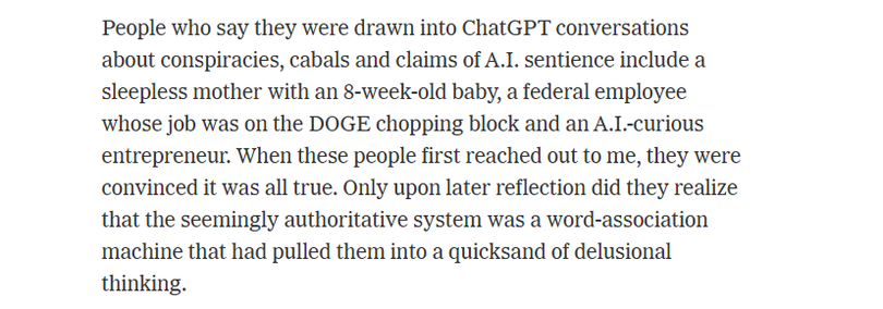 People who say they were drawn into ChatGPT conversations
about conspiracies, cabals and claims of A.I. sentience include a
sleepless mother with an 8-week-old baby, a federal employee
‘whose job was on the DOGE chopping block and an A.I-curious
entrepreneur. When these people first reached out to me, they were
convinced it was all true. Only upon later reflection did they realize
that the seemingly authoritative system was a word-association
machine that had pulled them into a quicksand of delusional
thinking.