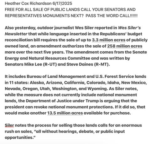 Heather Cox Richardson 6/17/2025

FREE FOR ALL SALE OF PUBLIC LANDS CALL YOUR SENATORS AND REPRESENTATIVES MONUMENTS NEXT? PASS THE WORD CALL!!!N Also yesterday, outdoor journalist Wes Siler reported in Wes Siler’s Newsletter that while language inserted in the Republicans’ budget reconciliation bill requires the sale of up to 3.3 million acres of publicly owned land, an amendment authorizes the sale of 258 million acres more over the next five years. The amendment comes from the Sencte Energy and Natural Resources Committee and was written by Senators Mike Lee (R-UT) and Steve Daines (R-MT).

It includes Bureau of Land Management and U.S. Forest Service lands in 11 states: Alaska, Arizona, California, Colorado, Idaho, New Mexico, Nevada, Oregon, Utah, Washington, and Wyoming. As Siler notes, while the measure does not currently include national monument lands, the Department of Justice under Trump is arguing that the president can revoke national monument protections. If it did so, that would make another 13.5 million acres available for purchase.

Siler notes the process for selling those lands calls for an enormous rush on sales, "“all without hearings, debate, or public input opportunities.”
