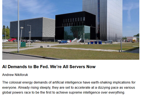 AI Demands to Be Fed. We’re All Servers Now
Andrew Nikiforuk, originally published by The Tyee
June 18, 2025

The colossal energy demands of artificial intelligence have earth-shaking implications for everyone. Already rising steeply, they are set to accelerate at a dizzying pace as various global powers race to be the first to achieve supreme intelligence over everything.

Teaser image credit: Datacenter Equinix AM3 (low-rise) en AM4 (high-rise) in Amsterdam design by Benthem Crouwel architects, completed in 2017. By Choinowski – Own work, CC BY-SA 4.0, https://commons.wikimedia.org/w/index.php?curid=146691474

"Let’s be clear about what we are doing here. We are using lakes of clean water, reviving coal-powered stations, gulping methane, raising electrical prices, squandering agricultural land and cannibalizing electrical supplies to ask inane questions and make videos about stupid shit."