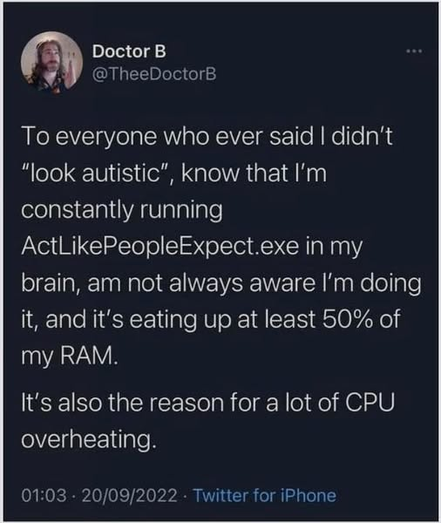 Doctor B
@TheeDoctorB

To everyone who ever said I didn't “look autistic”, know that I'm
constantly running ActLikePeopleExpect.exe in my brain, am not always aware I'm doing it, and it's eating up at least 50% of my RAM. It's also the reason for a lot of CPU overheating.