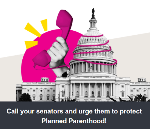 Call your senators and urge them to protect Planned Parenthood!

Your calls make a difference. Your elected officials need to hear from you and know that their constituents support Planned Parenthood.

This is our moment to act, and there isn't a moment to lose. Together, we have the power to defeat legislation that could further take away our freedoms and fundamental human rights.

Thank you for your solidarity and for being a part of this fight.

— Planned Parenthood Action Fund