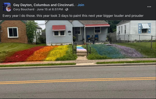 Gay Dayton, Columbus and Cincinnati.
Cory Bouchard - June 15 at 6:51PM

Every year | do those. this year took 3 days to paint this next year bigger louder and prouder

<image shows a house with lawn and walk colored in Pride flag colors.>