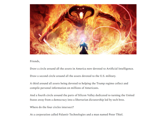 Illustration and text from article:

Illustration: From the Lord of the Rings, Gandalf facing down the Balrog.

Text: Friends,

Draw a circle around all the assets in America now devoted to Artificial Intelligence.

Draw a second circle around all the assets devoted to the U.S. military.

A third around all assets being devoted to helping the Trump regime collect and compile personal information on millions of Americans.

And a fourth circle around the parts of Silicon Valley dedicated to turning the United States away from a democracy into a libertarian dictatorship led by tech bros.

Where do the four circles intersect?

At a corporation called Palantir Technologies and a man named Peter Thiel.