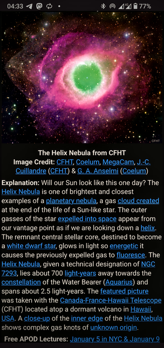The image displays a vibrant and colorful depiction of the Helix Nebula, captured by the Canada-France-Hawaii Telescope (CFHT). The nebula is characterized by its bright green and pink hues, with a central white region, set against a backdrop of numerous stars. The text at the bottom of the image provides information about the Helix Nebula, including its designation as NGC 7293, its location in the constellation Aquarius, and its distance of approximately 700 light-years from Earth. The image credit is given to CFHT, Coelum, MegaCam, J.-C. Cuillandre, and G. A. Anselmi. The explanation section discusses the nebula's formation as a planetary nebula, resulting from the end of a Sun-like star's life, and how the central star's energy causes the expelled gas to fluoresce. The image also mentions that the picture was taken with the CFHT located atop a dormant volcano in Hawaii, USA. Additionally, the image includes a reference to "Free APOD Lectures" scheduled for January 5 in NYC and January 9.

 Ovis2-8B

🌱 Energy used: 0.288 Wh