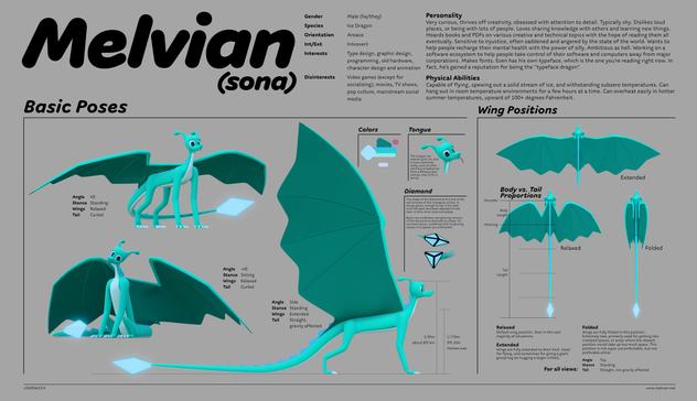 A detailed ref sheet of me, Melvian. I'm an aquamarine four-legged ice dragon. I have massive wings, antennas on my head, blue iris, large eyes, a smaller but long snout, relatively tall legs, a soft, ratchet-like blue mane that runs down my neck all the way to my tail, and a very long tail that ends in a large, glowing blue diamond. Also a floppy round tongue, which extends a bit when blepping, but can extend longer to catch strawberries for instance. I have five fingers on my hands/forefeet, four toes on my hind feet. The ref sheet shows me in various different angles and in standing and sitting poses. It also shows my wings being posed in folded form, fully extended form for flying, and relaxed form which is in between, and the most common. I'm male (he/they), aroace, and introverted. I have interests in type design, graphic design, programming, old hardware, character design and animation. I'm generally not interested in video games (except for socializing), movies, TV shows, pop culture, mainstream social media. Physically speaking, I'm capable of flying, spewing out a solid stream of ice, and withstanding subzero temperatures. Can hang out in room temperature environments for a few hours at a time. Can overheat easily in hotter summer temperatures, upward of 100+ degrees Fahrenheit. The ref sheet also contains information about my personality. For alt text on that section, please see the first response to this thread.
