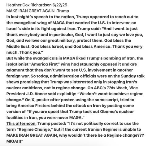 Heather Cox Richardson 6/22/25

MAKE IRAN GREAT AGAIN -Trump

In last night's speech to the nation, Trump appeadred to reach out to the evangelical wing of MAGA that wanted the U.S. to intervene on Israel’s side in its fight against Iran. Trump said: “And | want to just thank everybody and in particular, God, | want to just say we love you, God, and we love our great military, protect them. God bless the Middle East. God bless Israel, and God bless America. Thank you very much. Thank you."”

But while the evangelicals in MAGA liked Trump’s bombing of Iran, the isolationist “America First” wing had staunchly opposed it and are adamant that they don’t want to see U.S. involvement in another foreign war. So today, administration officials were on the Sunday talk shows promising that Trump was interested only in stopping Iran's nuclear ambitions, not in regime change. On ABC's This Week, Vice President J.D. Vance said explicitly: “We don’t want to achieve regime change.” On X, poster after poster, using the saume script, tried to bring America Firsters behind the attack on Iran by posting some version of “If you dre upset that Trump took out Obama's nuclear facilities in Iran, you were never MAGA."

This afternoon, Trump posted: “It's not politically correct to use the term “Regime Change,” but if the current Iranian Regime is unable to MAKE IRAN GREAT AGAIN, why wouldn’t there be a Regime change??? MIGA!!!"”