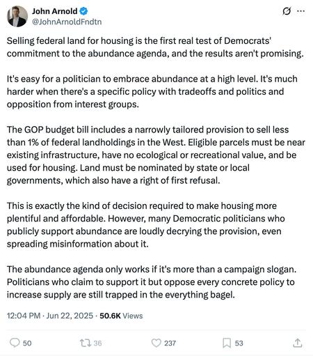 John Arnold & o i @JohnArnoldFndtn 
Selling federal land for housing is the first real test of Democrats' commitment to the abundance agenda, and the results aren't promising. It's easy for a politician to embrace abundance at a high level. It's much harder when there's a specific policy with tradeoffs and politics and opposition from interest groups. The GOP budget bill includes a narrowly tailored provision to sell less than 1% of federal landholdings in the West. Eligible parcels must be near existing infrastructure, have no ecological or recreational value, and be used for housing. Land must be nominated by state or local governments, which also have a right of first refusal. This is exactly the kind of decision required to make housing more plentiful and affordable. However, many Democratic politicians who publicly support abundance are loudly decrying the provision, even spreading misinformation about it. The abundance agenda only works if it's more than a campaign slogan. Politicians who claim to support it but oppose every concrete policy to increase supply are still trapped in the everything bagel. 12:04 PM - Jun 22, 2025 - 50.6K Views 50 237 53
