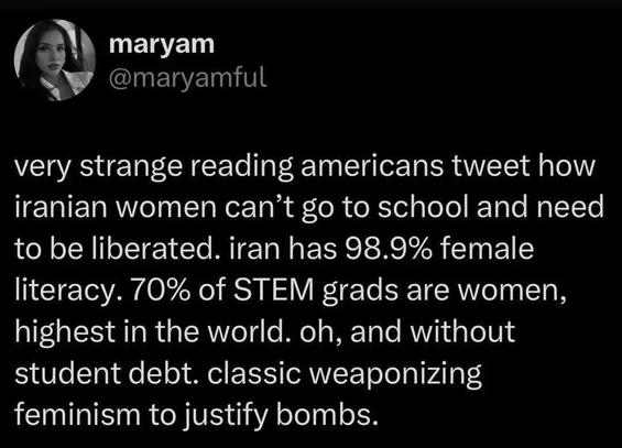 maryam @maryamful

very strange reading americans tweet how iranian women can’t go to school and need to be liberated. iran has 98.9% female literacy. 70% of STEM grads are women, highest in the world. oh, and without student debt. classic weaponizing feminism to justify bombs.