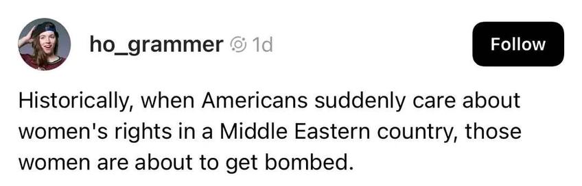 ho_grammer

Historically, when Americans suddenly care about women's rights in a Middle Eastern country, those women are about to get bombed.