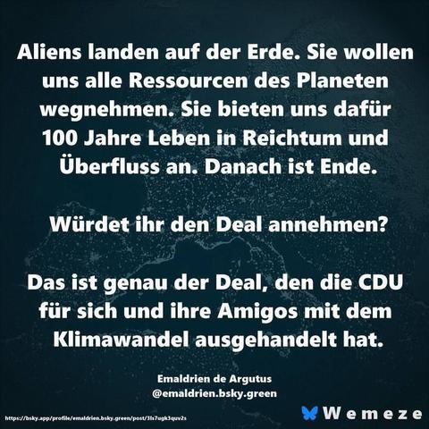Smaragdgrüner Hintergrund mit Zitat:"Aliens landen auf der Erde. Sie wollen uns alle Ressourcen des Planeten wegnehmen. Sie bieten uns dafür 100 Jahre Leben in Reichtum und Überfluss an. Danach ist Ende.
Würdet ihr den Deal annehmen?
Das ist genau der Deal, den die CDU für sich und ihre Amigos mit dem Klimawandel ausgehandelt hat."
Emaldrien de Argutus
@emaldrien.bsky.green
Ein Bild von Wemeze