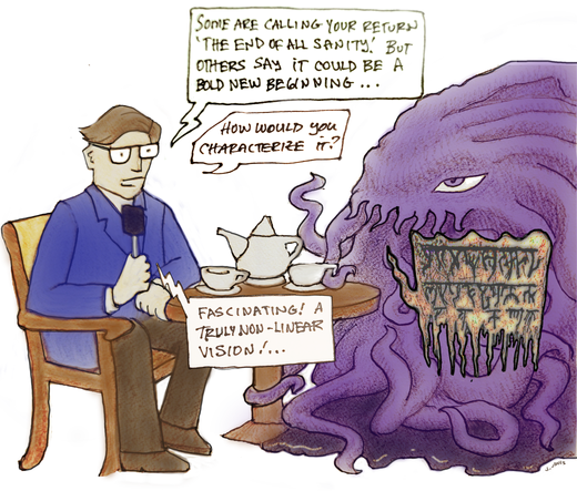 An illustration of a New York Times reporter sitting at a tea table across from the horrible tentacled monster called Cthulhu. The reporter says: "Some are calling your return 'The End of all Sanity.' But others say it could be a bold new beginning.... How would you characterize it?" Cthulhu answers in an indecipherable cryptic utterance of doom full of ancient looking writing. The reporter responds: "Fascinating! A truly non-linear vision!"