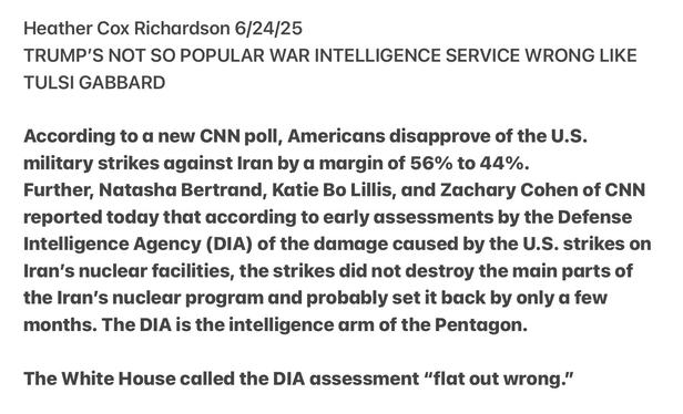 Heather Cox Richardson 6/24/25

TRUMP'S NOT SO POPULAR WAR INTELLIGENCE SERVICE WRONG LIKE TULSI GABBARD

According to a new CNN poll, Americans disapprove of the U.S. military strikes against Iran by a margin of 56% to 44%.

Further, Natasha Bertrand, Katie Bo Lillis, and Zachary Cohen of CNN reported today that according to early assessments by the Defense Intelligence Agency (DIA) of the damage caused by the U.S. strikes on Iran’s nuclear facilities, the strikes did not destroy the main parts of the Iran’s nuclear program and probably set it back by only a few months. The DIA is the intelligence arm of the Pentagon.

The White House called the DIA assessment “flat out wrong.”