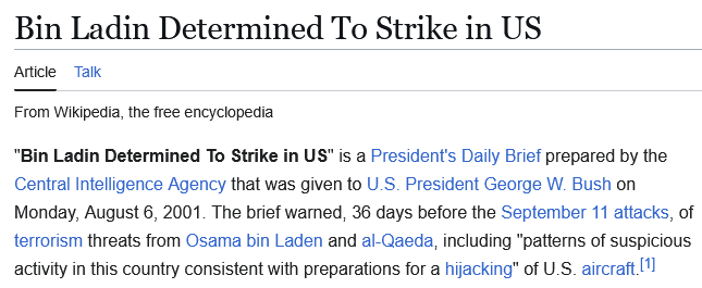 Wikipedia excerpt: 

"Bin Ladin Determined To Strike in US" is a President's Daily Brief prepared by the Central Intelligence Agency that was given to U.S. President George W. Bush on Monday, August 6, 2001. The brief warned, 36 days before the September 11 attacks, of terrorism threats from Osama bin Laden and al-Qaeda, including "patterns of suspicious activity in this country consistent with preparations for a hijacking" of U.S. aircraft.[1]