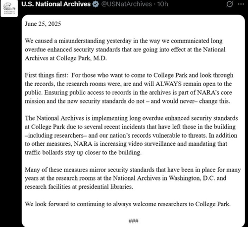 Updated post from U.S. National Archives posted originally on X which states "June 25, 2025 We caused a misunderstanding yesterday in the way we communicated long overdue enhanced security standards that are going into effect at the National Archives at College Park, M.D. First things first: For those who want to come to College Park and look through the records, the research rooms were, and and will ALWAYS remain open to the public. Ensuring public access to records in the archives is part of NARA's core mission and the new security standards do not - and would never - change this. The National Archives is implementing long overdue enhanced security standards at College Park due to several recent incidents that have left those in the building - including researchers - and our nation's records vulnerable to threats. In addition to other measures, NARA is increasing video surveillance and mandating that traffic bollards stay up closer to the building. Many of these measures mirror security standards that have been in place for many years at the research rooms at the National Archives in Washington, D.C. and research facilities at presidential libraries. We look forward to continuing to always welcome researchers to College Park."