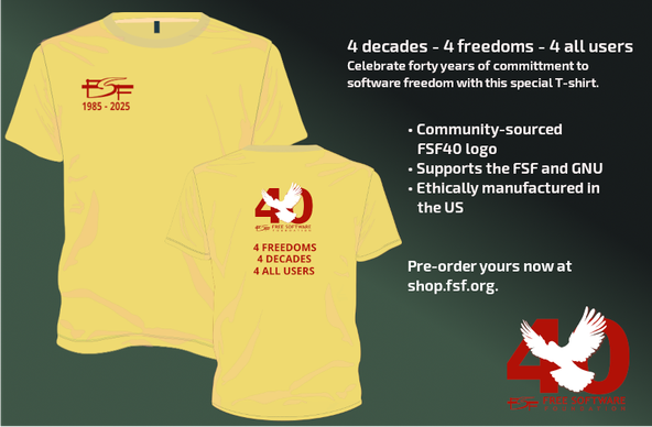 Left to right: the front of the yellow shirt in the previous picture, but with text reading 'FSF 1985-2025' on the left upper chest; the second image shows the back of the yellow shirt from the leftmost image with the FSF40 logo and text below reading '4 freedoms 4 decades 4 all users' in the middle of the shirt and there is also text on the right side of the graphic that says '4 decades - 4 freedoms - 4 all users celebrate forty years of commitment to software freedom with this special T-shirt. It has a community-sourced FSF40 logo, supports the FSF and GNU, and is ethically manufactured in the US. Pre-order yours now at shop.fsf.org