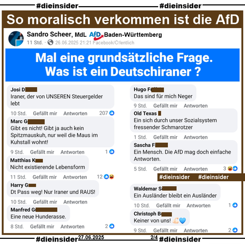 Sandro Scheer, MdL der AfD in Baden-Württemberg und Kreisvorsitzender der AfD Göppingen fragt gestern Abend "Mal eine grundsätzliche Frage. Was ist ein Deutschiraner?" auf seiner Facebook-Seite.

Wir zeigen auf Slide 2 u.a. die Kommentare 
"Iraner, der von UNSEREN Steuergelder lebt.", "Gibt es nicht! Gibt ja auch kein Spitzmauskuh, nur weil die Maus im Kuhstall wohnt!", "Nicht existierende Lebensform.", "Dt Pass weg! Nur Iraner und RAUS!", "Eine neue Hunderasse.", "Das sind für mich Neger.", "Ein sich durch unser Sozialsystem fressender Schmarotzer.", "Ein Mensch. Die AfD mag doch einfache Antworten.", "Ein Ausländer bleibt ein Ausländer." und "Keiner von uns!"