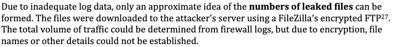 "Due to inadequate log data, only an approximate idea of the numbers of leaked files can be formed. The files were downloaded to the attacker's server using a FileZilla’s encrypted FTP. The total volume of traffic could be determined from firewall logs, but due to encryption, file names or other details could not be established."