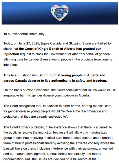 To our wonderful community!
Today, on June 27, 2025, Egale Canada and Skipping Stone are thrilled to
share that the Court of King’s Bench of Alberta has granted our
injunction request to block the Government of Alberta's denial of gender-
affirming care for gender diverse young people in the province from coming
into effect.
This is an historic win, affirming that young people in Alberta and
across Canada deserve to live authentically in safety and freedom.
On the basis of expert evidence, the Court concluded that Bill 26 would cause
irreparable harm to gender diverse young people in Alberta.
The Court recognized that, in addition to other harms, barring medical care
for gender diverse young people would “reinforce the discrimination and
prejudice that they are already subjected to”.
The Court further concluded, “The evidence shows that there is a benefit to
the public in issuing the injunction because it will allow this marginalized
group to continue receiving medical care from trusted doctors and a broader
team of health professionals thereby avoiding the adverse consequences the
ban will have on them, including interference with their autonomy, unwanted
and permanent development, serious stress and anxiety and further
discrimination, until the issues are decided on a full record at trial.”