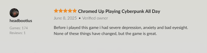 headbootius

Games: 174
Reviews: 1

 Chromed Up Playing Cyberpunk All Day

June 8, 2025 Verified owner

Before i played this game i had severe depression, anxiety and bad eyesight.
None of these things have changed, but the game is great.