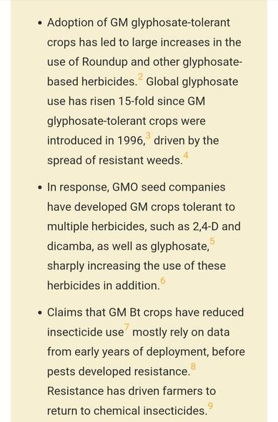 Some bullet points re increased use of herbicides and insecticides after introduction of genetic modified crops:
● Adoption of GM glyphosate-tolerant crops has led to large increases in the use of Roundup and other glyphosate-based herbicides.2 Global glyphosate use has risen 15-fold since GM glyphosate-tolerant crops were introduced in 1996,3 driven by the spread of resistant weeds.4
●In response, GMO seed companies have developed GM crops tolerant to multiple herbicides, such as 2,4-D and dicamba, as well as glyphosate,5 sharply increasing the use of these herbicides in addition.6
●Claims that GM Bt crops have reduced insecticide use7 mostly rely on data from early years of deployment, before pests developed resistance.8 Resistance has driven farmers to return to chemical insecticides.