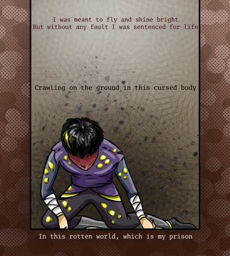 Cartoon style drawing of a person sitting in the bottom of the well. Their face is not visible as person looking down, only tip of head and black hair with brigther light shining on it and single golden strip. They are wearing dark clothes, with gold nuggets or some crystals attached to it in random places. The ground around is made of brighter and darker brown spots with layer of tiny dots on it.
There are lines of text above and below person:
I was meant to fly and shine bright
But without any fault I was sentenced for life
Crawling on the ground in this cursed body
In this rotten world, which is my prison