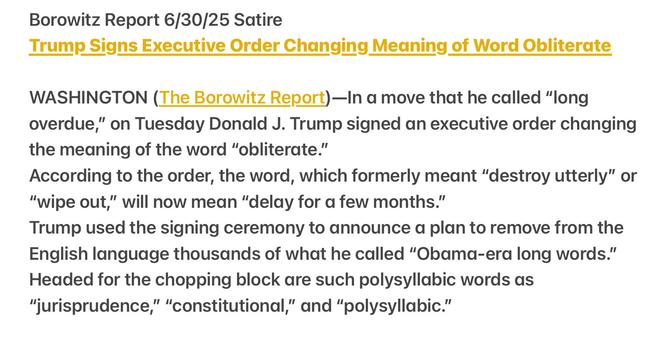 Borowitz Report 6/30/25 Satire

Trump Signs Executive Order Changing Meaning of Word Obliterate WASHINGTON (The Borowitz Report)—In a move that he called “long overdue,” on Tuesday Donald J. Trump signed an executive order changing the meaning of the word “obliterate.”

According to the order, the word, which formerly meant “destroy utterly” or "wipe out,” will now mean “delay for a few months.”

Trump used the signing ceremony to announce a plan to remove from the English language thousands of what he called “Obama-era long words.” Headed for the chopping block are such polysyllabic words as "jurisprudence,” “constitutional,” and “polysyllabic.”