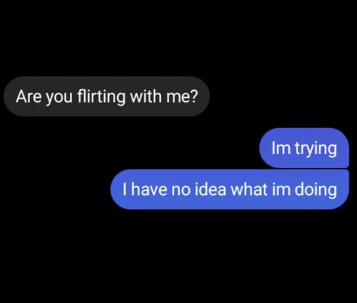 Are you flirting with me?
Im trying
I have no idea what im doing