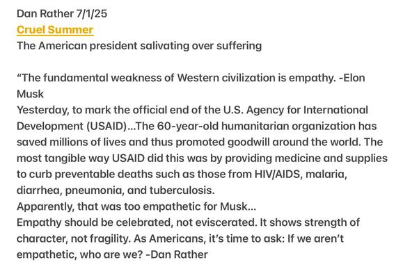 Dan Rather 7/1/25

Cruel Summer

The American president salivating over suffering

"The fundamental weakness of Western civilization is empathy. -Elon Musk

Yesterday, to mark the official end of the U.S. Agency for International Development (USAID)...The 60-year-old humanitarian organization has saved millions of lives and thus promoted goodwill around the world. The most tangible way USAID did this was by providing medicine and supplies to curb preventable deaths such as those from HIV/AIDS, malaria, diarrhea, pneumonia, and tuberculosis.

Apparently, that was too empathetic for Musk...

Empathy should be celebrated, not eviscerated. It shows strength of character, not fragility. As Americans, it's time to ask: If we aren't empathetic, who are we? -Dan Rather