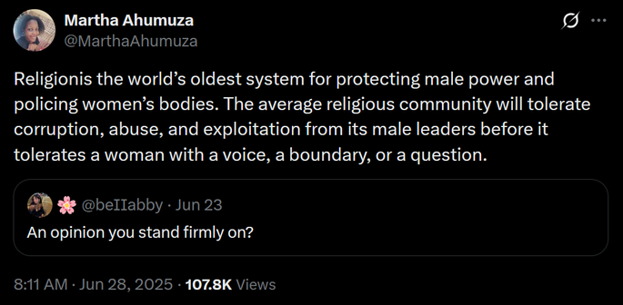 The image shows a screenshot of a Twitter post by Martha Ahumaza ([@]MarthaAhumaza). The tweet is set against a black background with white text. The quote reply tweet reads: "Religion is the world's oldest system for protecting male power and policing women's bodies. The average religious community will tolerate corruption, abuse, and exploitation from its male leaders before it tolerates a woman with a voice, a boundary, or a question." Below the tweet, there is a reply from a user named [@]beIIabby, asking, "An opinion you stand firmly on?" The tweet has garnered 107.8K views and was posted at 8:11 AM on June 28, 2025. The user's profile picture is visible next to the tweet, and there is a flower emoji in the reply.