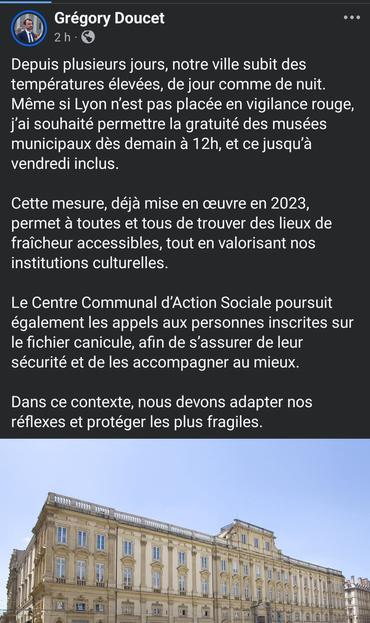 Capture de la publication du maire de Lyon :
Depuis plusieurs jours, notre ville subit des températures élevées, de jour comme de nuit. Même si Lyon n’est pas placée en vigilance rouge, j’ai souhaité permettre la gratuité des musées municipaux dès demain à 12h, et ce jusqu’à vendredi inclus.

Cette mesure, déjà mise en œuvre en 2023, permet à toutes et tous de trouver des lieux de fraîcheur accessibles, tout en valorisant nos institutions culturelles.

Le Centre Communal d’Action Sociale poursuit également les appels aux personnes inscrites sur le fichier canicule, afin de s’assurer de leur sécurité et de les accompagner au mieux.

Dans ce contexte, nous devons adapter nos réflexes et protéger les plus fragiles.