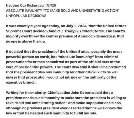 Heather Cox Richardson 7/1/25

ABSOLUTE IMMUNITY “TO MAKE BOLD AND UNHESITATING ACTION" UNPOPULAR DECISIONS

It was exactly a year ago today, on July 1, 2024, that the United States Supreme Court decided Donald J. Trump v. United States. The court's majority overthrew the central premise of American democracy: that no one is above the law.

It decided that the president of the United States, possibly the most powerful person on earth, has “absolute immunity” from criminal prosecution for crimes committed as part of the official acts at the core of presidential powers. The court also said it should be presumed that the president also has immunity for other official acts as well unless that prosecution would not intrude on the authority of the executive branch.

Writing for the majority, Chief Justice John Roberts said that a president needs such immunity to make sure the president is willing to take “bold and unhesitating action” and make unpopular decisions, although no previous president ever asserted that he was above the law or that he needed such immunity to fulfill his role.