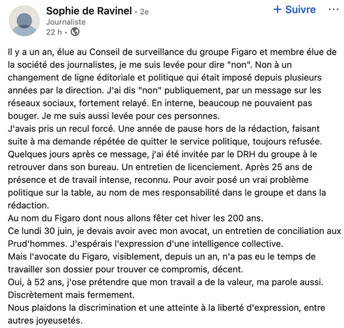 Sophie de Ravinel sur Linkedin

Il y a un an, élue au Conseil de surveillance du groupe Figaro et membre élue de
la société des journalistes, je me suis levée pour dire "non". Non a un
changement de ligne éditoriale et politique qui était imposé depuis plusieurs
années par la direction. J'ai dis "non" publiquement, par un message sur les
réseaux sociaux, fortement relayé. En interne, beaucoup ne pouvaient pas
bouger. Je me suis aussi levée pour ces personnes.
J'avais pris un recul forcé. Une année de pause hors de la rédaction, faisant
suite a ma demande répétée de quitter le service politique, toujours refusée.
Quelques jours après ce message, j'ai été invitée par le DRH du groupe a le
retrouver dans son bureau. Un entretien de licenciement. Aprés 25 ans de
présence et de travail intense, reconnu. Pour avoir posé un vrai probleme
politique sur la table, au nom de mes responsabilité dans le groupe et dans la
rédaction.
Au nom du Figaro dont nous allons féter cet hiver les 200 ans.
Ce lundi 30 juin, je devais avoir avec mon avocat, un entretien de conciliation aux
Prud'hommes. J'espérais I'expression d'une intelligence collective.
Mais I'avocate du Figaro, visiblement, depuis un an, n'a pas eu le temps de
travailler son dossier pour trouver ce compromis, décent.
Oui, a 52 ans, j'ose prétendre que mon travail a de la valeur, ma parole aussi.
Discrètement mais fermement.
Nous plaidons la discrimination et une atteinte a la liberté d'expression, entre
autres joyeusetés.