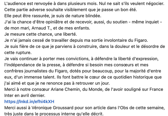 L'audience est renvoyée a dans plusieurs mois. Nul ne sait s'ils veulent négocier.
Cette partie adverse souhaite visiblement que je passe un bon été.

Elle peut être rassurée, je suis de nature blindée.

J'ai la chance d’être opiniâtre et de recevoir, aussi, du soutien - même inquiet -
de mon mari, Arnaud T., et de mes enfants.

Je mesure cette chance, une liberté.

Je n'ai jamais cessé de travailler depuis ma sortie involontaire du Figaro.

Je suis fière de ce que je parviens a construire, dans la douleur et le désordre de
cette rupture.

Je vais continuer a porter mes convictions, a défendre la liberté d'expression,
I'indépendance de la presse, a défendre si besoin mes consceurs et mes
confréres journalistes du Figaro, dotés pour beaucoup, pour la majorité d'entre
eux, d'un immense talent. lls font battre le coeur de ce quotidien historique que
j'ai aimé et que je ne renonce pas a retrouver un jour.

Merci a notre consceur Ariane Chemin, du Monde, de I'avoir souligné sur France
Inter en avril dernier.

Merci aussi a Véronique Groussard pour son article dans I'Obs de cette semaine,
trés juste dans le processus interne qu'elle décrit.