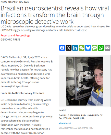 News Release 1-Jul-2025
Brazilian neuroscientist reveals how viral infections transform the brain through microscopic detective work
UC Davis researcher develops groundbreaking animal models to understand how viruses like COVID-19 trigger neurological damage and accelerate Alzheimer's disease

Reports and Proceedings
Genomic Press

Danielle Beckman, PhD, University of California, Davis, USA. 
image: 

Danielle Beckman, PhD, University of California, Davis, USA.

view more 
Credit: Danielle Beckman, PhD

DAVIS, California, USA, 1 July 2025 – In a comprehensive Genomic Press Innovators & Ideas interview, Dr. Danielle Beckman reveals how her passion for microscopy has evolved into a mission to understand viral impacts on brain health, offering hope for patients suffering from post-viral neurological symptoms.

From Rio to Revolutionary Research

Dr. Beckman's journey from aspiring writer in Rio de Janeiro to leading neurovirology researcher exemplifies scientific determination. Her journey began to change during an undergraduate physiology course where she discovered her fascination with the brain. "I vividly remember that class and how fascinated I became with the brain," Dr. Beckman