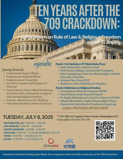 EN YEARS AFTER THE 709 CRACKDOWN: symposium on Rule of Law & Religious Freedom under Xi Jinping

 Opening Remarks: • Congressman August Pfluger • Congressman Nathaniel Moran • Congresswoman Young Kim 
• Dr. Bob Fu, Founder and President of ChinaAid 
• Patrick Harvey, Senior Official Performing the Duties of the Ambassador at Large for International Religious Freedom 
• Geng He, wife of lawyer Gao Zhisheng 
• Video Remarks from a persecuted lawyer 
Panel 1: 709 Crackdown & China's Rule of Law • Amb. Nathan Sales, Atlantic Council • Prof. Terence Halliday, American Bar Foundation • Chen Guangcheng, Center for Human Rights, Catholic University of America • Attorney Piero Tozzi, CECC • Sophie Luo, wife of jailed lawyer Ding Jiaxi Panel 2: Reflections on Religious Freedom • Commissioner Maureen Ferguson, USCIRF • Tony Perkins, Family Research Council • Dr. Sophie Richardson, Co-Executive Director of CHRD • Zubayra Shamseden, Uyghur Human Rights Project • Frances Hui, Committee for Freedom in Hong Kong 
LUNCH PROVIDED AFTER EVENT • CVC 200, U.S. Capitol Visitor Center, Washington D.C. or join online using the QR code: TUESDAY, JULY 8, 2025 WASHINGTON, DC: 9:00 AM - 1:00 PM LOS ANGELES: 6:00 AM - 10:00 AM UNITED KINGDOM: 2:00 PM - 6:00 PM THAILAND: 8:00 PM - 12:00 AM (MIDNIGHT, JULY 9) CHINA: 9:00 PM - 1:00 AM JULY 9) JAPAN: 10:00 PM - 2:00 AM JULY 9) IIK ChinaAid Religious freedom for all *15XH Hosted by ChinaAid & Shining Light Media…[…]