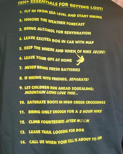 TEN+ ESSENTIALS FOR GETTING LOST!

1. FLY IN FROM SEA LEVEL AND START HIKING

2. IGNORE THE WEATHER FORECAST

3. BRING ALCOHOL FOR REHYDRATION

4. LEAVE EXCITED DOG IN CAR WITH MAP

5. KEEP THE WHERE AND WHEN OF HIKE SECRET

6. LEAVE YOUR GPS AT HOME

7. NEVER BRING FRESH BATTERIES

8. IF HIKING WITH FRIENDS, SEPARATE!

9. LET CHILDREN RUN AHEAD SQUEALING; MOUNTAIN LIONS LOVE THIS...

10. SATURATE BOOTS IN HIGH CREEK CROSSINGS

11. BRING ONLY ENOUGH FOR A 2 HOUR HIKE

12. CLIMB FOURTEENERS AFTER NOON

13. LEAVE TRAIL LOOKING FOR DOG

14. CALL US WHEN YOUR CELL IS ABOUT TO DIE!
