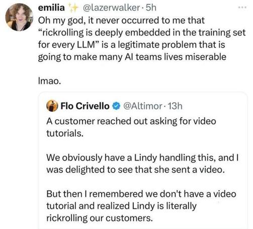 Quotetweet:
@Altimor writes
"A customer reached out asking for video tutorials.
We obviously have a Lindy handling this, and I was delighted to see that she sent a video.
But then I remembered we don't have a video tutorial and realized Lindy is literally rock rolling our customers.

@lazerwalker comments:
Oh my god, it never occurred to me that"rickrolling is deeply embedded in the training for every LLM" is a legitimate problem that is going to make many AI teams lives miserable

lmao.