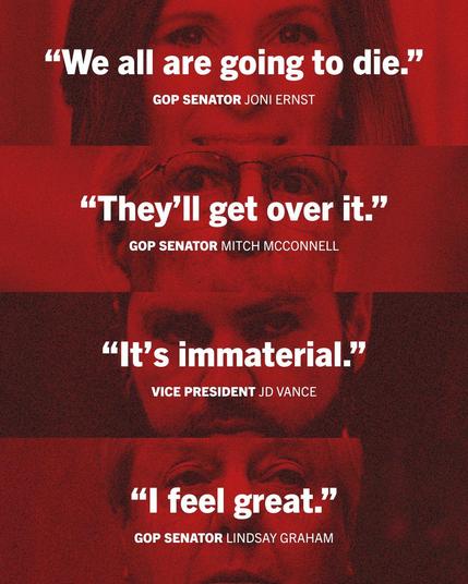 Quotes from Republicans

“We all are going to die.”
GOP SENATOR JONI ERNST
“They’ll get over it.”

GOP SENATOR MITCH MCCONNELL
“It’s immaterial.”

VICE PRESIDENT JD VANCE
“I feel great.”

GOP SENATOR LINDSAY GRAHAM