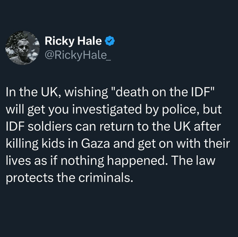 In the UK, wishing "death on the IDF" will get you investigated by police, but IDF soldier can return to the UK after killing kids in Gaza and get on with their lives as if nothing happened. The law protects the criminals.