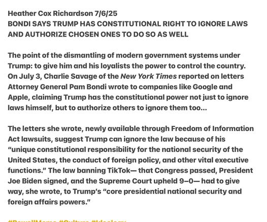 Heather Cox Richardson 7/6/25

BONDI SAYS TRUMP HAS CONSTITUTIONAL RIGHT TO IGNORE LAWS AND AUTHORIZE CHOSEN ONES TO DO SO AS WELL

The point of the dismantling of modern government systems under Trump: to give him and his loyalists the power to control the country. On July 3, Charlie Savage of the New York Times reported on letters Attorney General Pam Bondi wrote to companies like Google and Apple, claiming Trump has the constitutional power not just to ignore laws himself, but to authorize others to ignore them too...

The letters she wrote, newly available through Freedom of Information Act lawsuits, suggest Trump can ignore the law because of his "unique constitutional responsibility for the national security of the United States, the conduct of foreign policy, and other vital executive functions.” The law banning TikTok— that Congress passed, President Joe Biden signed, and the Supreme Court upheld 9-0— had to give way, she wrote, to Trump's “core presidential national security and foreign affairs powers.”