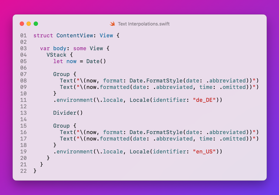 ```swift
struct ContentView: View {
  
  var body: some View {
    VStack {
      let now = Date()
      
      Group {
        Text("\(now, format: Date.FormatStyle(date: .abbreviated))")
        Text("\(now.formatted(date: .abbreviated, time: .omitted))")
      }
      .environment(\.locale, Locale(identifier: "de_DE"))
      
      Divider()
      
      Group {
        Text("\(now, format: Date.FormatStyle(date: .abbreviated))")
        Text("\(now.formatted(date: .abbreviated, time: .omitted))")
      }
      .environment(\.locale, Locale(identifier: "en_US"))
    }
  }
}
```