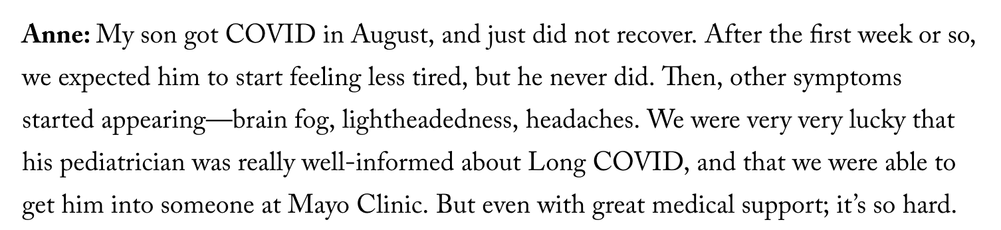 Anne: My son got COVID in August, and just did not recover. After the first week or so, we expected him to start feeling less tired, but he never did. Then, other symptoms started appearing—brain fog, lightheadedness, headaches. We were very very lucky that his pediatrician was really well-informed about Long COVID, and that we were able to get him into someone at Mayo Clinic. But even with great medical support; it’s so hard. 