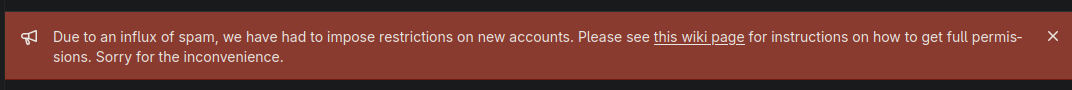 Banner saying:

Due to an influx of spam, we have had to impose restrictions on new accounts. Please see this wiki page for instructions on how to get full permissions. Sorry for the inconvenience.