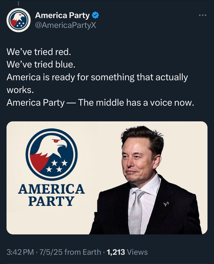 Post from America Party  @AmericaPartyX with image of an eagle with 4 stars, red/white/blue, with "America Party" and Elon Musk photo

We’ve tried red. 
We’ve tried blue. 
America is ready for something that actually works. 
America Party — The middle has a voice now. 3:42PM - 7/5/25 from Earth - 1,213 Views 