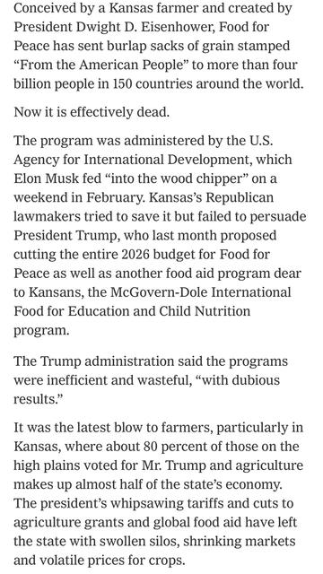 Article excerpt:

“Conceived by a Kansas farmer and created by President Dwight D. Eisenhower, Food for Peace has sent burlap sacks of grain stamped "From the American People" to more than four billion people in 150 countries around the world. Now it is effectively dead. The program was administered by the U.S. Agency for International Development, which Elon Musk fed "into the wood chipper" on a weekend in February. Kansas's Republican lawmakers tried to save it but failed to persuade President Trump, who last month proposed cutting the entire 2026 budget for Food for Peace as well as another food aid program dear to Kansans, the McGovern-Dole International Food for Education and Child Nutrition program. The Trump administration said the programs were inefficient and wasteful, "with dubious results." It was the latest blow to farmers, particularly in Kansas, where about 80 percent of those on the high plains voted for Mr. Trump and agriculture makes up almost half of the state's economy. The president's whipsawing tariffs and cuts to agriculture grants and global food aid have left the state with swollen silos, shrinking markets and volatile prices for crops.”