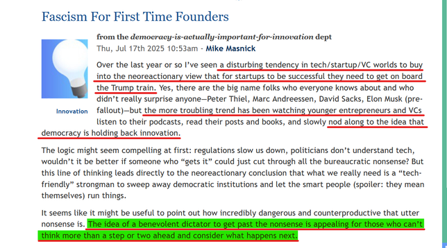Headline and text from article:
Fascism For First Time Founders

Innovation
from the democracy-is-actually-important-for-innovation dept
Thu, Jul 17th 2025 10:53am - Mike Masnick

Over the last year or so I’ve seen a disturbing tendency in tech/startup/VC worlds to buy into the neoreactionary view that for startups to be successful they need to get on board the Trump train. Yes, there are the big name folks who everyone knows about and who didn’t really surprise anyone—Peter Thiel, Marc Andreessen, David Sacks, Elon Musk (pre-fallout)—but the more troubling trend has been watching younger entrepreneurs and VCs listen to their podcasts, read their posts and books, and slowly nod along to the idea that democracy is holding back innovation.

The logic might seem compelling at first: regulations slow us down, politicians don’t understand tech, wouldn’t it be better if someone who “gets it” could just cut through all the bureaucratic nonsense? But this line of thinking leads directly to the neoreactionary conclusion that what we really need is a “tech-friendly” strongman to sweep away democratic institutions and let the smart people (spoiler: they mean themselves) run things.

It seems like it might be useful to point out how incredibly dangerous and counterproductive that utter nonsense is. The idea of a benevolent dictator to get past the nonsense is appealing for those who can’t think more than a step or two ahead and consider what happens next.